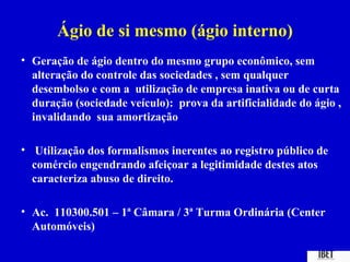 Ágio de si mesmo (ágio interno)
• Geração de ágio dentro do mesmo grupo econômico, sem
  alteração do controle das sociedades , sem qualquer
  desembolso e com a utilização de empresa inativa ou de curta
  duração (sociedade veículo): prova da artificialidade do ágio ,
  invalidando sua amortização

• Utilização dos formalismos inerentes ao registro público de
  comércio engendrando afeiçoar a legitimidade destes atos
  caracteriza abuso de direito.

• Ac. 110300.501 – 1ª Câmara / 3ª Turma Ordinária (Center
  Automóveis)
 