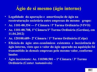 Ágio de si mesmo (ágio interno)
• Legalidade da apuração e amortização de ágio na
  reestruturação societária entre empresas do mesmo grupo:
• Ac. 1101-00.354 — lª Câmara / lª Turma Ordinária (VIVO)
• Ac. 1101-00.708, 1ª Câmara/1ª Turma Ordinária (Gerdau), em
  11.04.2012)
• Ac. 120100.689– 2ª Câmara / 1ª Turma Ordinária (Celpe)
• Eficácia do ágio: atos econômicos existentes e inexistência de
  ágio interno, visto que o valor do ágio apurado na aquisição foi
  transmitido às demais empresas pelo mesmo valor, conforme
  laudos
• Ágio inexistente: Ac. 110300.501 – 1ª Câmara / 3ª Turma
  Ordinária (Center Automóveis)
 