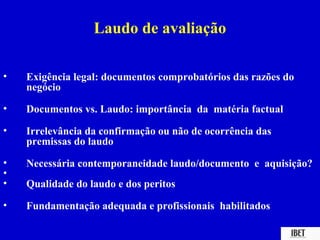 Laudo de avaliação

•   Exigência legal: documentos comprobatórios das razões do
    negócio

•   Documentos vs. Laudo: importância da matéria factual

•   Irrelevância da confirmação ou não de ocorrência das
    premissas do laudo

•   Necessária contemporaneidade laudo/documento e aquisição?
•
•   Qualidade do laudo e dos peritos

•   Fundamentação adequada e profissionais habilitados
 