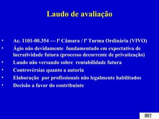 Laudo de avaliação


•   Ac. 1101-00.354 — lª Câmara / lª Turma Ordinária (VIVO)
•   Ágio não devidamente fundamentado em expectativa de
    lucratividade futura (processo decorrente de privatização)
•   Laudo não versando sobre rentabilidade futura
•   Controvérsias quanto a autoria
•   Elaboração por profissionais não legalmente habilitados
•   Decisão a favor do contribuinte
 