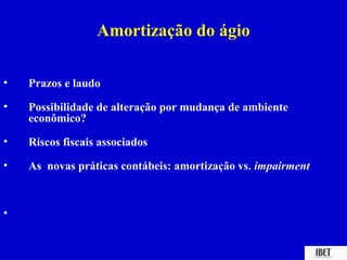 Amortização do ágio

•   Prazos e laudo

•   Possibilidade de alteração por mudança de ambiente
    econômico?

•   Riscos fiscais associados

•   As novas práticas contábeis: amortização vs. impairment



•
 