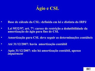 Ágio e CSL

•   Base de cálculo da CSL: definida em lei e distinta do IRPJ
•   Lei 9532/97, art. 7°: carece de restrição a dedutibilidade da
    amortização do ágio para fins de CSL
•   Amortização para CSL deve seguir as determinações contábeis
•   Até 31/12/2007: havia amortização contábil

•   Após 31/12/2007: não há amortização contábil, apenas
    impairment
 