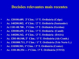 Decisões relevantes mais recentes


•   Ac. 120100.689, 2ª Câm. / 1ª T. Ordinária (Celpe)
•   Ac. 140200.802, 4ª Câm. / 2ª T. Ordinária (Santander)
•   Ac 1101-00.708 , lª Câm. / lª T. Ordinária (Gerdau)
•   Ac. 120100.659, 2ª Câm. / 1ª T. Ordinária (Camil)
•   Ac. 140200.342, 4ª Câm. / 2ª T. Ordinária (DASA)
•   Ac. 1201-00.548, 2ª Câm. / 1ª T. Ordinária (Ale Comb.)
•   Ac. 1301000.711, 3ª Câm. / 1ª T. Ordinária (Tele Norte L.)
•   Ac. 110300.501, 1ª Câm. / 3ª T. Ordinária (Center)
•   Ac. 1101-00.354 — lª Câm. / lª T. Ordinária (VIVO)
 