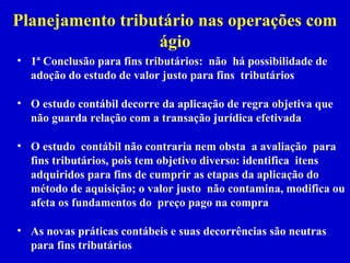 Planejamento tributário nas operações com
                  ágio
• 1ª Conclusão para fins tributários: não há possibilidade de
  adoção do estudo de valor justo para fins tributários

• O estudo contábil decorre da aplicação de regra objetiva que
  não guarda relação com a transação jurídica efetivada

• O estudo contábil não contraria nem obsta a avaliação para
  fins tributários, pois tem objetivo diverso: identifica itens
  adquiridos para fins de cumprir as etapas da aplicação do
  método de aquisição; o valor justo não contamina, modifica ou
  afeta os fundamentos do preço pago na compra

• As novas práticas contábeis e suas decorrências são neutras
  para fins tributários
 