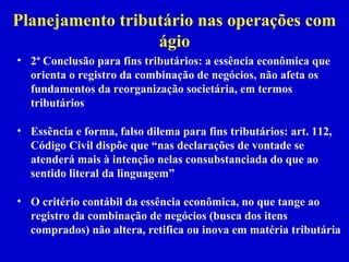 Planejamento tributário nas operações com
                  ágio
• 2ª Conclusão para fins tributários: a essência econômica que
  orienta o registro da combinação de negócios, não afeta os
  fundamentos da reorganização societária, em termos
  tributários

• Essência e forma, falso dilema para fins tributários: art. 112,
  Código Civil dispõe que “nas declarações de vontade se
  atenderá mais à intenção nelas consubstanciada do que ao
  sentido literal da linguagem”

• O critério contábil da essência econômica, no que tange ao
  registro da combinação de negócios (busca dos itens
  comprados) não altera, retifica ou inova em matéria tributária
 