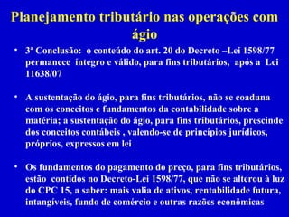Planejamento tributário nas operações com
                  ágio
• 3ª Conclusão: o conteúdo do art. 20 do Decreto –Lei 1598/77
  permanece íntegro e válido, para fins tributários, após a Lei
  11638/07

• A sustentação do ágio, para fins tributários, não se coaduna
  com os conceitos e fundamentos da contabilidade sobre a
  matéria; a sustentação do ágio, para fins tributários, prescinde
  dos conceitos contábeis , valendo-se de princípios jurídicos,
  próprios, expressos em lei

• Os fundamentos do pagamento do preço, para fins tributários,
  estão contidos no Decreto-Lei 1598/77, que não se alterou à luz
  do CPC 15, a saber: mais valia de ativos, rentabilidade futura,
  intangíveis, fundo de comércio e outras razões econômicas
 