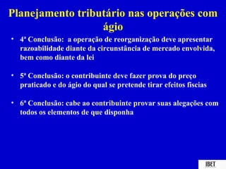 Planejamento tributário nas operações com
                  ágio
• 4ª Conclusão: a operação de reorganização deve apresentar
  razoabilidade diante da circunstância de mercado envolvida,
  bem como diante da lei

• 5ª Conclusão: o contribuinte deve fazer prova do preço
  praticado e do ágio do qual se pretende tirar efeitos fiscias

• 6ª Conclusão: cabe ao contribuinte provar suas alegações com
  todos os elementos de que disponha
 