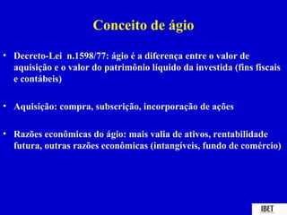 Conceito de ágio
• Decreto-Lei n.1598/77: ágio é a diferença entre o valor de
  aquisição e o valor do patrimônio líquido da investida (fins fiscais
  e contábeis)

• Aquisição: compra, subscrição, incorporação de ações

• Razões econômicas do ágio: mais valia de ativos, rentabilidade
  futura, outras razões econômicas (intangíveis, fundo de comércio)
 