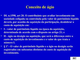 Conceito de ágio
• DL n.1598, art 20. O contribuinte que avaliar investimento em
  sociedade coligada ou controlada pelo valor de patrimônio líquido
  deverá, por ocasião da aquisição da participação, desdobrar o
  custo de aquisição em:
• I - valor de patrimônio líquido na época da aquisição,
  determinado de acordo com o disposto no artigo 21; e
• II - ágio ou deságio na aquisição, que será a diferença entre o
  custo de aquisição do investimento e o valor de que trata o
  número I.
• § 1º - O valor de patrimônio líquido e o ágio ou deságio serão
  registrados em subcontas distintas do custo de aquisição do
  investimento.
 