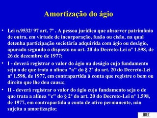 Amortização do ágio
• Lei n.9532/ 97 art. 7º . A pessoa jurídica que absorver patrimônio
  de outra, em virtude de incorporação, fusão ou cisão, na qual
  detenha participação societária adquirida com ágio ou deságio,
  apurado segundo o disposto no art. 20 do Decreto-Lei nº 1.598, de
  26 de dezembro de 1977:
• I - deverá registrar o valor do ágio ou deságio cujo fundamento
  seja o de que trata a alínea "a" do § 2º do art. 20 do Decreto-Lei
  nº 1.598, de 1977, em contrapartida à conta que registre o bem ou
  direito que lhe deu causa;
• II - deverá registrar o valor do ágio cujo fundamento seja o de
  que trata a alínea "c" do § 2º do art. 20 do Decreto-Lei nº 1.598,
  de 1977, em contrapartida a conta de ativo permanente, não
  sujeita a amortização;
 