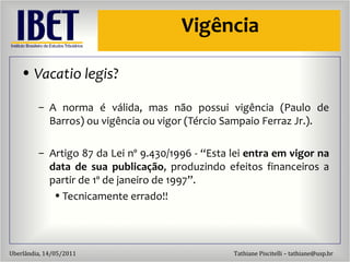 Vig ência Vacatio legis ? A norma  é válida, mas não possui vigência (Paulo de Barros) ou vigência ou vigor (Tércio Sampaio Ferraz Jr.). Artigo 87 da Lei nº 9.430/1996 - “Esta lei  entra em vigor na data de sua publicação , produzindo efeitos financeiros a partir de 1º de janeiro de 1997”. Tecnicamente errado!! 