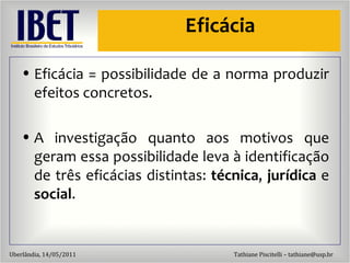 Efic ácia Efic ácia = possibilidade de a norma produzir efeitos concretos. A investigação quanto aos motivos que geram essa possibilidade leva à identificação de três eficácias distintas:  técnica ,  jurídica  e  social . 