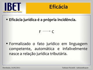 Efic ácia Efic ácia jurídica é a própria incidência. F  C Formalizado o fato jur ídico em linguagem competente, automática e infalivelmente nasce a relação jurídica tributária. 