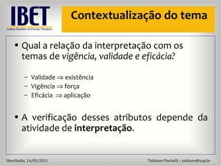 Contextualização do tema Qual a relaç ão da interpretação com os temas de  vigência, validade e eficácia? Validade    exist ência Vigência    força Efic ácia    aplicaç ão A verificaç ão desses atributos depende da atividade de  interpretação . 