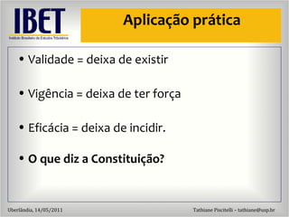 Aplicaç ão  pr ática Validade = deixa de existir Vig ência = deixa de ter força Eficácia = deixa de incidir. O que diz a Constituição? 