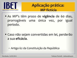 Aplicaç ão  pr ática:  MP fictícia As MP’s têm prazo de  vigência  de 60 dias, prorrogáveis uma única vez, por igual período. Caso não sejam convertidas em lei, perderão a sua  eficácia . Artigo 62 da Constituiç ão da República 