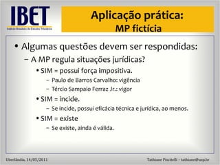 Aplicaç ão  pr ática:  MP fictícia Algumas quest ões devem ser respondidas: A MP regula situaç ões jurídicas? SIM = possui força impositiva. Paulo de Barros Carvalho: vig ência Tércio Sampaio Ferraz Jr.: vigor SIM = incide. Se incide, possui efic ácia técnica e jurídica, ao menos. SIM = existe Se existe, ainda  é válida. 