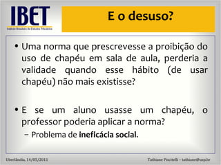 E o desuso? Uma norma que prescrevesse a proibiç ão do uso de chapéu em sala de aula, perderia a validade quando esse hábito (de usar chapéu) não mais existisse? E se um aluno usasse um chapéu, o professor poderia aplicar a norma? Problema de  inefic ácia social . 
