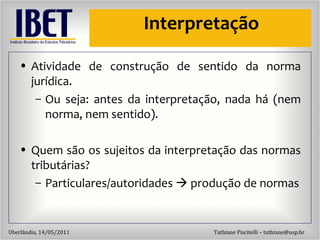 Interpretaç ão Atividade de construç ão de sentido da norma jurídica. Ou seja: antes da interpretaç ão, nada há (nem norma, nem sentido). Quem s ão os sujeitos da interpretação das normas tributárias? Particulares/autoridades    produção de normas 