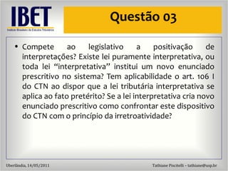 Questão 03 Compete ao legislativo a positivação de interpretações? Existe lei puramente interpretativa, ou toda lei “interpretativa” institui um novo enunciado prescritivo no sistema? Tem aplicabilidade o art. 106 I do CTN ao dispor que a lei tributária interpretativa se aplica ao fato pretérito? Se a lei interpretativa cria novo enunciado prescritivo como confrontar este dispositivo do CTN com o princípio da irretroatividade?  