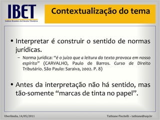 Contextualização do tema Interpretar  é construir o sentido de normas jurídicas. Norma jurídica:  “é o juízo que a leitura do texto provoca em nosso espírito”  (CARVALHO, Paulo de Barros.  Curso de Direito Tributário . São Paulo: Saraiva, 2002. P. 8) Antes da interpretação não há sentido, mas tão-somente “marcas de tinta no papel”. 