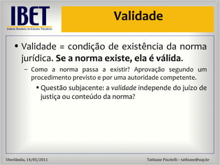 Validade Validade = condiç ão de existência  da norma jur ídica.  Se a norma existe, ela é válida . Como a norma passa a existir? Aprovaç ão segundo um procedimento previsto e por uma autoridade competente. Quest ão subjacente: a  validade  independe do juízo de justiça ou conteúdo da norma? 