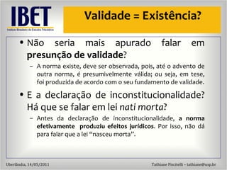 Validade = Exist ência? Não seria mais apurado falar em  presunção de validade ? A norma existe, deve ser observada, pois, até o advento de outra norma, é presumivelmente válida; ou seja, em tese, foi produzida de acordo com o seu fundamento de validade. E a declaração de inconstitucionalidade? Há que se falar em lei  nati morta ? Antes da declaração de inconstitucionalidade,  a norma efetivamente  produziu efeitos jurídicos . Por isso, não dá para falar que a lei “nasceu morta”. 