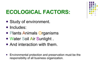 ECOLOGICAL FACTORS: Study of environment. Includes: P lants  A nimals  O rganisms W ater  S oil  A ir  S unlight . And interaction with them. Environmental protection and preservation must be the responsibility of all business organization. 