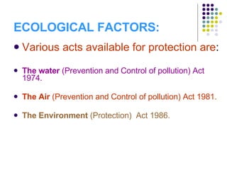 ECOLOGICAL FACTORS: Various acts available for protection are : The water  (Prevention and Control of pollution) Act 1974. The Air  (Prevention and Control of pollution) Act 1981. The Environment  (Protection)  Act 1986. 