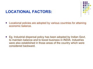 LOCATIONAL FACTORS: Locational policies are adopted by various countries for attaining economic balance. Eg. Industrial dispersal policy has been adopted by Indian Govt. to maintain balance and to boost business in INDIA. Industries were also established in those areas of the country which were considered backward. 