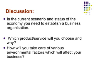 Discussion: In the current scenario and status of the economy you need to establish a business organisation. Which product/service will you choose and why? How will you take care of various environmental factors which will affect your business? 