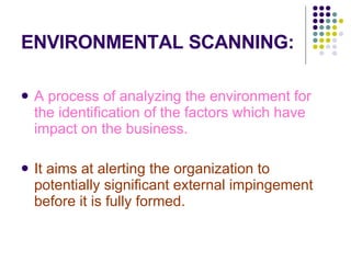 ENVIRONMENTAL SCANNING: A process of analyzing the environment for the identification of the factors which have impact on the business. It aims at alerting the organization to potentially significant external impingement before it is fully formed. 