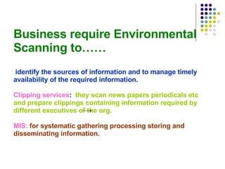 Business require Environmental Scanning to……   identify the sources of information and to manage timely availability of the required information. Clipping services :  they scan news papers periodicals etc and prepare clippings containing information required by different executives of the org. MIS:   for systematic gathering processing storing and disseminating information. 