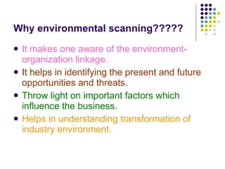 Why environmental scanning????? It makes one aware of the environment-organization linkage. It helps in identifying the present and future opportunities and threats. Throw light on important factors which influence the business. Helps in understanding transformation of industry environment. 