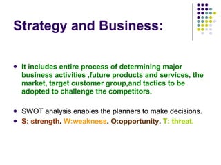 Strategy and Business: It includes entire process of determining major business activities ,future products and services, the market, target customer group,and tactics to be adopted to challenge the competitors. SWOT analysis enables the planners to make decisions. S: strength .  W:weakness .  O:opportunity .  T: threat. 