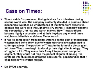 Case on Timex: Timex watch Co. produced timing devices for explosives during second world war. The company suddenly decided to produce cheap mechanical watches as wristwatches at that time were expensive, delicate and were sold through jewellery stores. Timex now became the competitor , for low end watch market. Now Timex’s efforts became highly successful and at their heydays any one of three watches sold in this world was Timex watch. It has its competition from digital watches as the cost of mechanical watches had gone down due to which mechanical watches had to suffer great loss. The position of Timex in the form of a global giant fell down.Timex now begin to develop their digital technology . They struggled a lot . They made their foray into personal computer segment. They could not reap the perfect alignment among  the strategic intent, internal strengths and external opportunities that it once had in wristwatch market. Do SWOT analysis. 