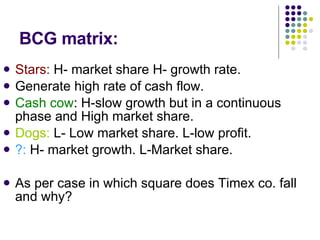 BCG matrix: Stars:  H- market share H- growth rate. Generate high rate of cash flow. Cash cow : H-slow growth but in a continuous phase and High market share. Dogs:  L- Low market share. L-low profit. ?:  H- market growth. L-Market share. As per case in which square does Timex co. fall and why? 