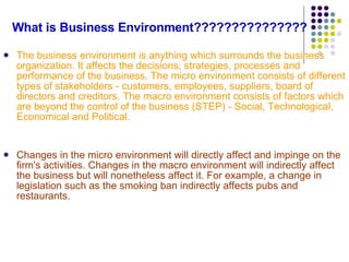 What is Business Environment??????????????? The business environment is anything which surrounds the business organization. It affects the decisions, strategies, processes and performance of the business. The micro environment consists of different types of stakeholders - customers, employees, suppliers, board of directors and creditors. The macro environment consists of factors which are beyond the control of the business (STEP) - Social, Technological, Economical and Political. Changes in the micro environment will directly affect and impinge on the firm's activities. Changes in the macro environment will indirectly affect the business but will nonetheless affect it. For example, a change in legislation such as the smoking ban indirectly affects pubs and restaurants. 