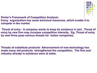 Porter’s Framework of Competition Analysis: Every  organization has some technical resources, which enable it to compete in the market.  Threat of entry : A company wants to keep its existence in tact . Threat of entry by new firm may increase competitive intensity . Eg. Threat of entry by new firms pose serious threats for  Indian companies. Threats of substitute products: Advancement of new technology has made many old products  strengthened the competition.  The firm and industry already in existence were at stake.  