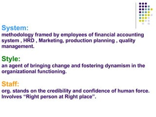 System: methodology framed by employees of financial accounting system , HRD , Marketing, production planning , quality management. Style: an agent of bringing change and fostering dynamism in the organizational functioning. Staff:   org. stands on the credibility and confidence of human force. Involves “Right person at Right place”. 