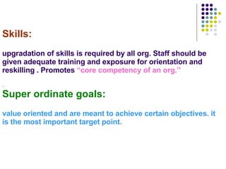Skills: upgradation of skills is required by all org. Staff should be given adequate training and exposure for orientation and reskilling . Promotes  “core competency of an org.” . Super ordinate goals: value oriented and are meant to achieve certain objectives. it is the most important target point. 