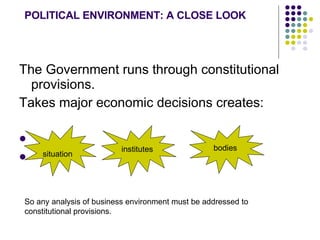 POLITICAL ENVIRONMENT: A CLOSE LOOK The Government runs through constitutional provisions. Takes major economic decisions creates:  situation institutes bodies So any analysis of business environment must be addressed to constitutional provisions.  