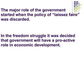 The major role of the government started when the policy of “laissez faire” was discarded. In the freedom struggle it was decided that government will have a pro-active role in economic development. 