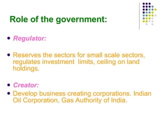 Role of the government: Regulator: Reserves the sectors for small scale sectors, regulates investment  limits, ceiling on land holdings. Creator: Develop business creating corporations. Indian Oil Corporation, Gas Authority of India. 