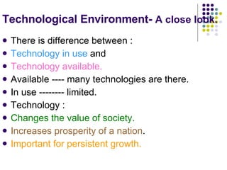 Technological Environment-  A close look.   There is difference between : Technology in use  and  Technology available. Available ---- many technologies are there. In use -------- limited. Technology : Changes the value of society. Increases prosperity of a nation . Important for persistent growth. 