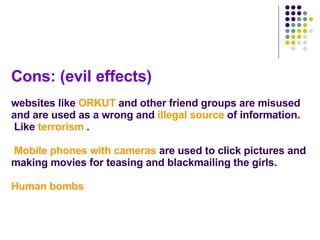 Cons: (evil effects) websites like  ORKUT  and other friend groups are misused and are used as a wrong and  illegal source  of information.  Like  terrorism  .   Mobile phones with cameras  are used to click pictures and making movies for teasing and blackmailing the girls. Human bombs 