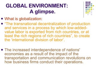 GLOBAL ENVIRONMENT:   A glimpse. What is globalization: “ The transnational decentralization of production and services in a process by which low-added-value labor is exported from rich countries, or at least the rich regions of rich countries”, to create the ‘international division of labor’. The increased interdependence of nations' economies as a result of the impact of the transportation and communication revolutions on how business firms conduct their operations. 