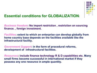 Essential conditions for GLOBALIZATION : Business freedom :  No import restriction , restriction on sourcing finance. , foreign investment. Facilities : extent to which an enterprise can develop globally from home country base depends on the facilities available like the infrastructural facility. Government Support : in the form of procedural reforms, development of  infrastructural facilities. Resources :   include finance technology R & D capabilities etc.   Many small firms become successful in international market if they possess any one resource in ample quantity. 