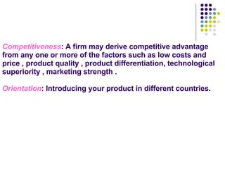 Competitiveness : A firm may derive competitive advantage from any one or more of the factors such as low costs and price , product quality , product differentiation, technological superiority , marketing strength . Orientation : Introducing your product in different countries.   