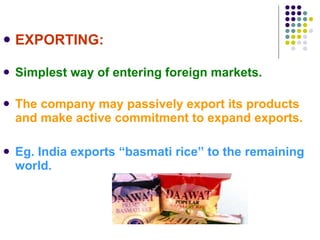 EXPORTING: Simplest way of entering foreign markets. The company may passively export its products and make active commitment to expand exports. Eg. India exports “basmati rice” to the remaining world. 